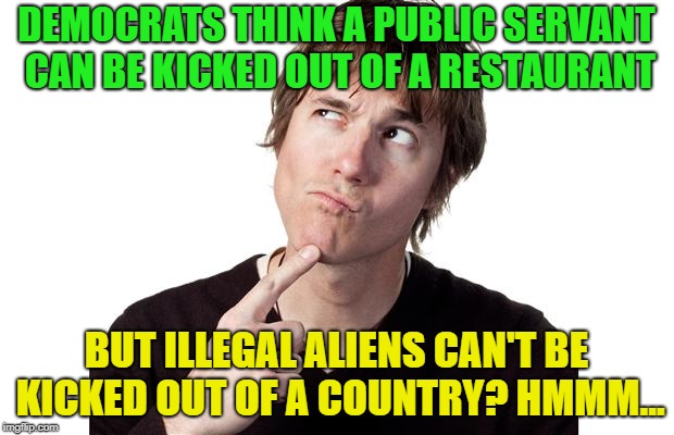 what evs, right? | DEMOCRATS THINK A PUBLIC SERVANT CAN BE KICKED OUT OF A RESTAURANT; BUT ILLEGAL ALIENS CAN'T BE KICKED OUT OF A COUNTRY? HMMM... | image tagged in memes,not funny,not sure if,what | made w/ Imgflip meme maker
