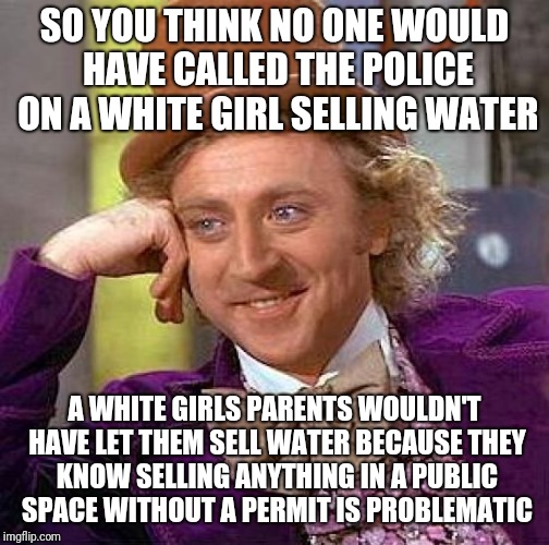 Racism aside, Why do we let government control our ability to conduct business? Selling water on a hot day is a public service | SO YOU THINK NO ONE WOULD HAVE CALLED THE POLICE ON A WHITE GIRL SELLING WATER; A WHITE GIRLS PARENTS WOULDN'T HAVE LET THEM SELL WATER BECAUSE THEY KNOW SELLING ANYTHING IN A PUBLIC SPACE WITHOUT A PERMIT IS PROBLEMATIC | image tagged in memes,creepy condescending wonka | made w/ Imgflip meme maker