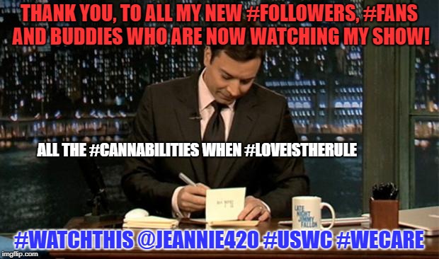 Thank you Notes Jimmy Fallon | THANK YOU, TO ALL MY NEW #FOLLOWERS, #FANS AND BUDDIES WHO ARE NOW WATCHING MY SHOW! ALL THE #CANNABILITIES WHEN #LOVEISTHERULE; #WATCHTHIS @JEANNIE420 #USWC #WECARE | image tagged in thank you notes jimmy fallon | made w/ Imgflip meme maker