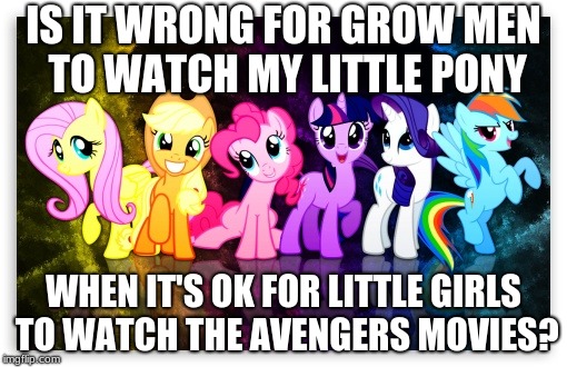 My Little Pony Mane 6 | IS IT WRONG FOR GROW MEN TO WATCH MY LITTLE PONY; WHEN IT'S OK FOR LITTLE GIRLS TO WATCH THE AVENGERS MOVIES? | image tagged in my little pony mane 6 | made w/ Imgflip meme maker