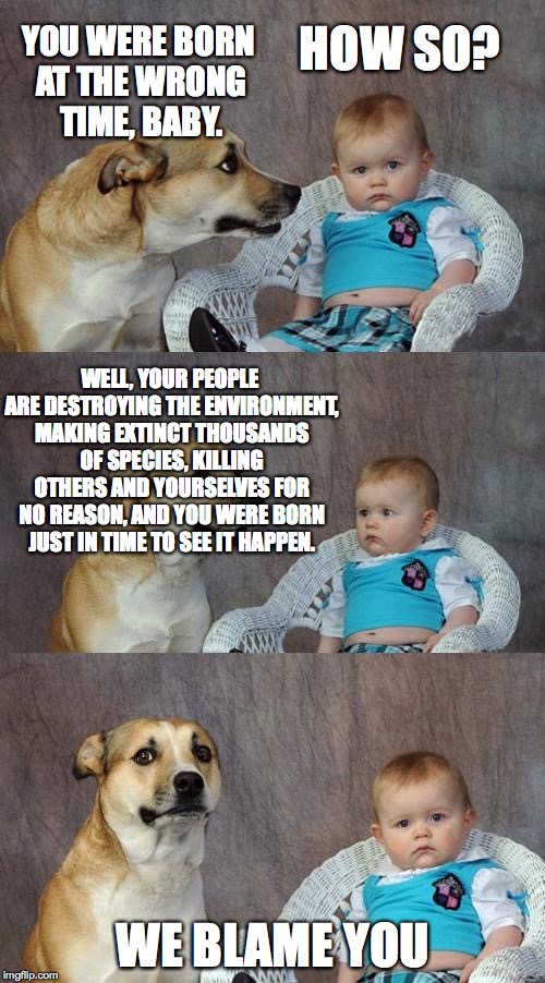 Environmental truth dog | YOU WERE BORN AT THE WRONG TIME, BABY. HOW SO? WELL, YOUR PEOPLE ARE DESTROYING THE ENVIRONMENT, MAKING EXTINCT THOUSANDS OF SPECIES, KILLING OTHERS AND YOURSELVES FOR NO REASON, AND YOU WERE BORN JUST IN TIME TO SEE IT HAPPEN. WE BLAME YOU | image tagged in dad joke dog,environmental,truthful | made w/ Imgflip meme maker