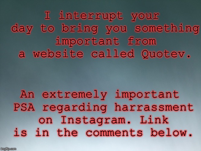 I wouldn’t have brought this on here if it weren’t this important so I ask you all to please trust me. At least just this once. | I interrupt your day to bring you something important from a website called Quotev. An extremely important PSA regarding harrassment on Instagram. Link is in the comments below. | image tagged in important,psa,quotev | made w/ Imgflip meme maker