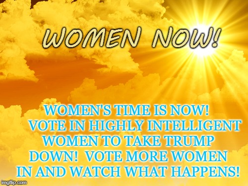 Women Now! | WOMEN NOW! WOMEN'S TIME IS NOW!     VOTE IN HIGHLY INTELLIGENT WOMEN TO TAKE TRUMP DOWN!  VOTE MORE WOMEN IN AND WATCH WHAT HAPPENS! | image tagged in donald trump,politics,women | made w/ Imgflip meme maker