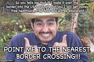 Mexican is pleased | So you tells me that if I make it over the border into the USA and vote for you I will get money, free healthcare, free food and a free education? POINT ME TO THE NEAREST BORDER CROSSING!!! | image tagged in mexican is pleased | made w/ Imgflip meme maker