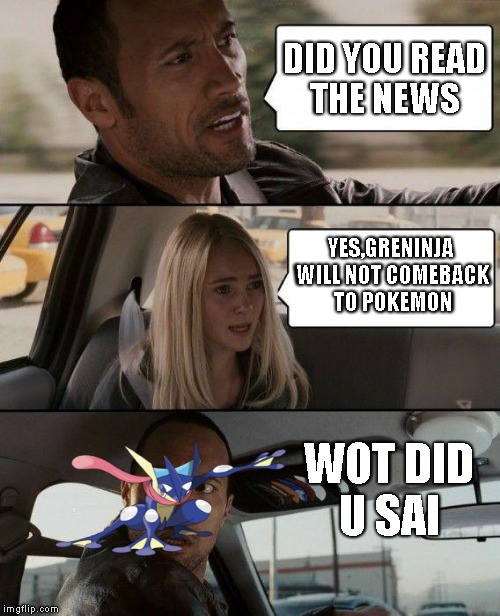 The Rock Driving Meme | DID YOU READ THE NEWS; YES,GRENINJA WILL NOT COMEBACK TO POKEMON; WOT DID U SAI | image tagged in memes,the rock driving | made w/ Imgflip meme maker