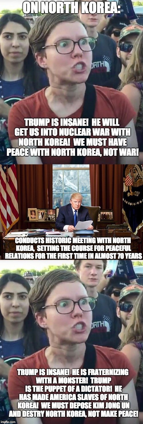 Liberal Hypocrisy:  North Korea | ON NORTH KOREA:; TRUMP IS INSANE!  HE WILL GET US INTO NUCLEAR WAR WITH NORTH KOREA!  WE MUST HAVE PEACE WITH NORTH KOREA, NOT WAR! CONDUCTS HISTORIC MEETING WITH NORTH KOREA,  SETTING THE COURSE FOR PEACEFUL RELATIONS FOR THE FIRST TIME IN ALMOST 70 YEARS; TRUMP IS INSANE!  HE IS FRATERNIZING WITH A MONSTER!  TRUMP IS THE PUPPET OF A DICTATOR!  HE HAS MADE AMERICA SLAVES OF NORTH KOREA!  WE MUST DEPOSE KIM JONG UN AND DESTRY NORTH KOREA, NOT MAKE PEACE! | image tagged in liberal hypocrisy,libtards,liberal logic,donald trump,north korea | made w/ Imgflip meme maker