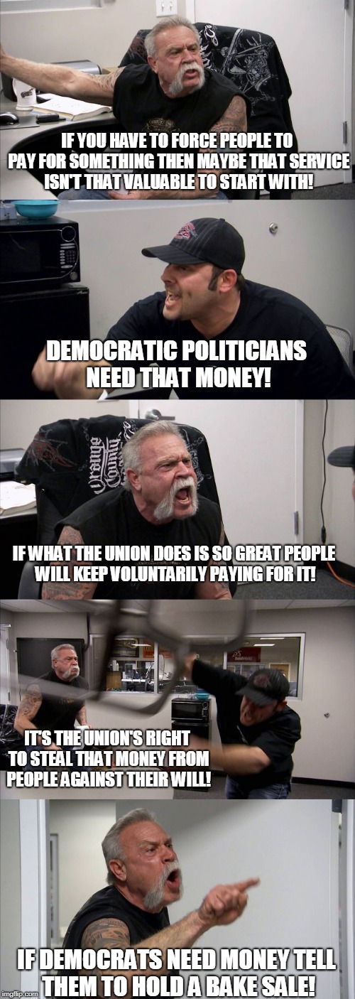 American Chopper Argument | IF YOU HAVE TO FORCE PEOPLE TO PAY FOR SOMETHING THEN MAYBE THAT SERVICE ISN'T THAT VALUABLE TO START WITH! DEMOCRATIC POLITICIANS NEED THAT MONEY! IF WHAT THE UNION DOES IS SO GREAT PEOPLE WILL KEEP VOLUNTARILY PAYING FOR IT! IT'S THE UNION'S RIGHT TO STEAL THAT MONEY FROM PEOPLE AGAINST THEIR WILL! IF DEMOCRATS NEED MONEY TELL THEM TO HOLD A BAKE SALE! | image tagged in memes,american chopper argument | made w/ Imgflip meme maker