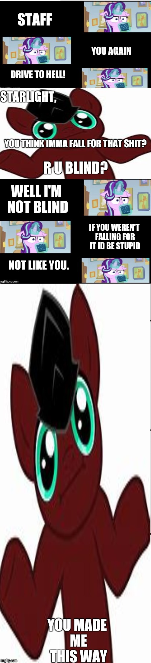↑ | STAFF; YOU AGAIN; DRIVE TO HELL! STARLIGHT, YOU THINK IMMA FALL FOR THAT SHIT? R U BLIND? WELL I'M NOT BLIND; IF YOU WEREN'T FALLING FOR IT ID BE STUPID; NOT LIKE YOU. | image tagged in cocoa-lost glimmer vs why does it staff brony | made w/ Imgflip meme maker