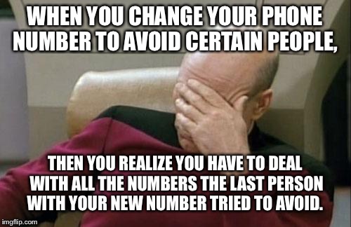 Captain Picard Facepalm Meme | WHEN YOU CHANGE YOUR PHONE NUMBER TO AVOID CERTAIN PEOPLE, THEN YOU REALIZE YOU HAVE TO DEAL WITH ALL THE NUMBERS THE LAST PERSON WITH YOUR NEW NUMBER TRIED TO AVOID. | image tagged in memes,captain picard facepalm | made w/ Imgflip meme maker
