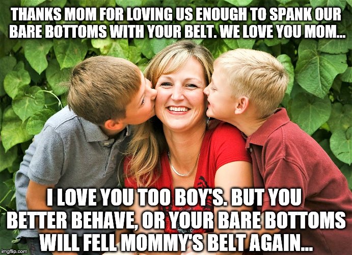 Spanking | THANKS MOM FOR LOVING US ENOUGH TO SPANK OUR BARE BOTTOMS WITH YOUR BELT. WE LOVE YOU MOM... I LOVE YOU TOO BOY'S. BUT YOU BETTER BEHAVE, OR YOUR BARE BOTTOMS WILL FELL MOMMY'S BELT AGAIN... | image tagged in bare bottom,bare bottom spanking,belt spanking,f-m spanking,otk spanking,hairbrush spanking | made w/ Imgflip meme maker