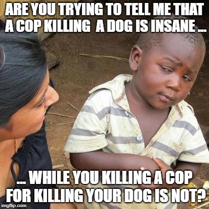 Third World Skeptical Kid Meme | ARE YOU TRYING TO TELL ME THAT A COP KILLING  A DOG IS INSANE ... ... WHILE YOU KILLING A COP FOR KILLING YOUR DOG IS NOT? | image tagged in memes,third world skeptical kid | made w/ Imgflip meme maker