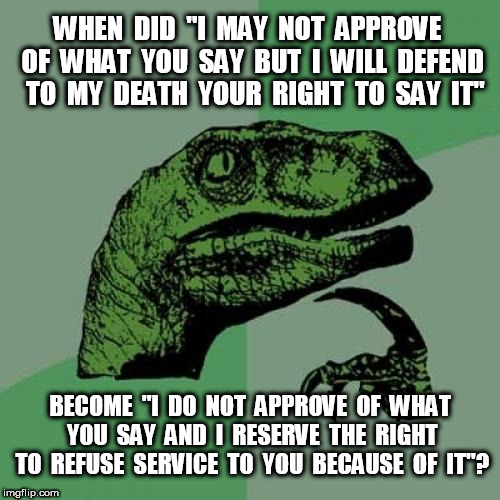 Philosoraptor I may not approve | WHEN  DID  "I  MAY  NOT  APPROVE  OF  WHAT  YOU  SAY  BUT  I  WILL  DEFEND  TO  MY  DEATH  YOUR  RIGHT  TO  SAY  IT"; BECOME  "I  DO  NOT  APPROVE  OF  WHAT  YOU  SAY  AND  I  RESERVE  THE  RIGHT  TO  REFUSE  SERVICE  TO  YOU  BECAUSE  OF  IT"? | image tagged in memes,philosoraptor | made w/ Imgflip meme maker