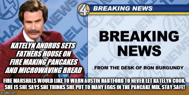 Breaking News | KATELYN ANDRUS SETS FATHERS HOUSE ON FIRE MAKING PANCAKES AND MICROWAVING BREAD; FIRE MARSHALS WOULD LIKE TO WARN AUSTIN HARTFORD TO NEVER LET KATELYN COOK. SHE IS SHE SAYS SHE THINKS SHE PUT TO MANY EGGS IN THE PANCAKE MIX. STAY SAFE! | image tagged in breaking news | made w/ Imgflip meme maker
