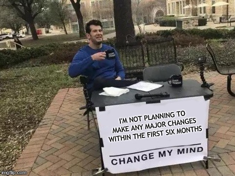 Change My Mind Meme | I'M NOT PLANNING TO MAKE ANY MAJOR CHANGES WITHIN THE FIRST SIX MONTHS | image tagged in change my mind | made w/ Imgflip meme maker