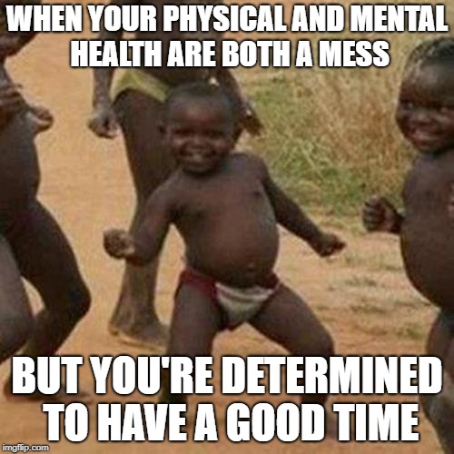 Third World Success Kid | WHEN YOUR PHYSICAL AND MENTAL HEALTH ARE BOTH A MESS; BUT YOU'RE DETERMINED TO HAVE A GOOD TIME | image tagged in memes,third world success kid | made w/ Imgflip meme maker