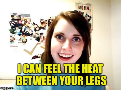 Overly Attached Girlfriend | I CAN FEEL THE HEAT BETWEEN YOUR LEGS | image tagged in overly attached girlfriend | made w/ Imgflip meme maker