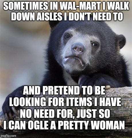 Imma pathetic human being :(  | SOMETIMES IN WAL-MART I WALK DOWN AISLES I DON'T NEED TO; AND PRETEND TO BE LOOKING FOR ITEMS I HAVE NO NEED FOR, JUST SO I CAN OGLE A PRETTY WOMAN | image tagged in memes,confession bear,jbmemegeek,walmart,people of walmart | made w/ Imgflip meme maker