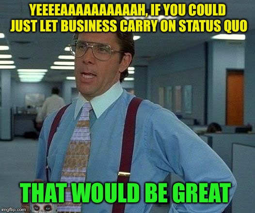 That Would Be Great (reversed) | YEEEEAAAAAAAAAAH, IF YOU COULD JUST LET BUSINESS CARRY ON STATUS QUO THAT WOULD BE GREAT | image tagged in that would be great reversed | made w/ Imgflip meme maker