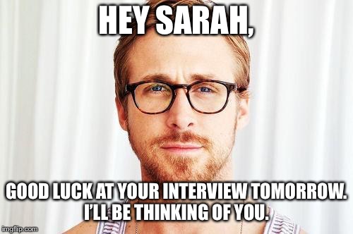 Intellectual Ryan Gosling | HEY SARAH, GOOD LUCK AT YOUR INTERVIEW TOMORROW.  I’LL BE THINKING OF YOU. | image tagged in intellectual ryan gosling | made w/ Imgflip meme maker