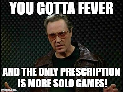 Needs More Cowbell | YOU GOTTA FEVER; AND THE ONLY PRESCRIPTION IS MORE SOLO GAMES! | image tagged in needs more cowbell | made w/ Imgflip meme maker