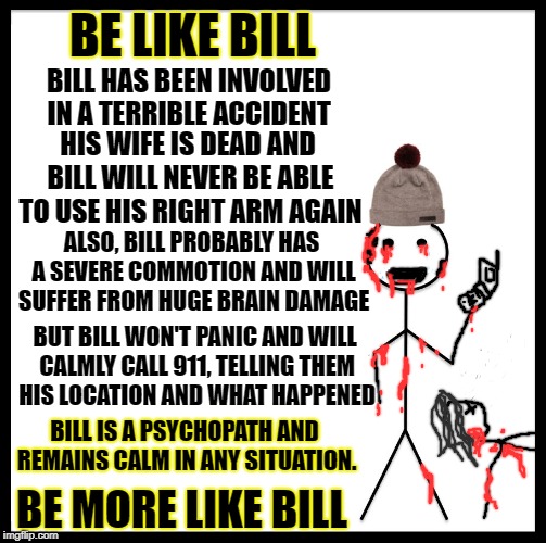 Be Like Bill Meme | BE LIKE BILL; BILL HAS BEEN INVOLVED IN A TERRIBLE ACCIDENT; HIS WIFE IS DEAD AND BILL WILL NEVER BE ABLE TO USE HIS RIGHT ARM AGAIN; ALSO, BILL PROBABLY HAS A SEVERE COMMOTION AND WILL SUFFER FROM HUGE BRAIN DAMAGE; BUT BILL WON'T PANIC AND WILL CALMLY CALL 911, TELLING THEM HIS LOCATION AND WHAT HAPPENED; BILL IS A PSYCHOPATH AND REMAINS CALM IN ANY SITUATION. BE MORE LIKE BILL | image tagged in memes,be like bill | made w/ Imgflip meme maker