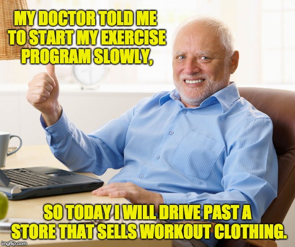 Hide the pain harold | MY DOCTOR TOLD ME TO START MY EXERCISE PROGRAM SLOWLY, SO TODAY I WILL DRIVE PAST A STORE THAT SELLS WORKOUT CLOTHING. | image tagged in hide the pain harold | made w/ Imgflip meme maker