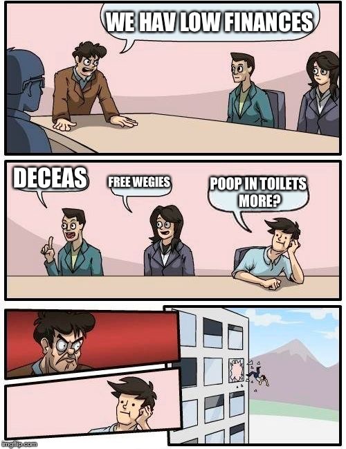 Boardroom Meeting Suggestion | WE HAV LOW FINANCES; DECEAS; FREE WEGIES; POOP IN TOILETS MORE? | image tagged in memes,boardroom meeting suggestion | made w/ Imgflip meme maker