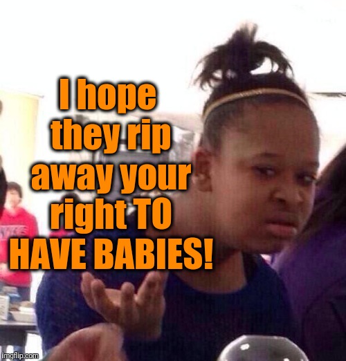 Black Girl Wat Meme | I hope they rip away your right TO HAVE BABIES! | image tagged in memes,black girl wat | made w/ Imgflip meme maker
