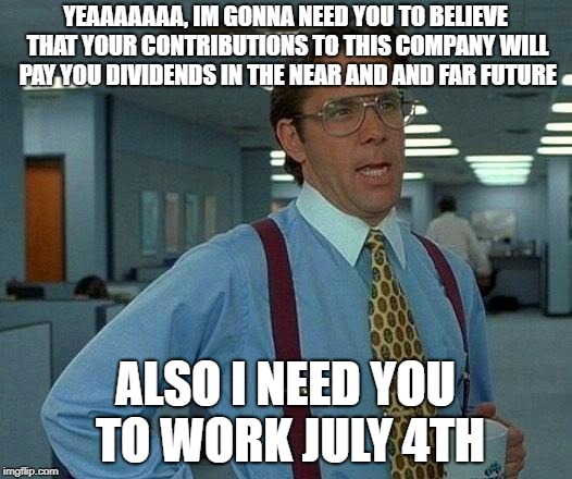 That Would Be Great Meme | YEAAAAAAA, IM GONNA NEED YOU TO BELIEVE THAT YOUR CONTRIBUTIONS TO THIS COMPANY WILL PAY YOU DIVIDENDS IN THE NEAR AND AND FAR FUTURE; ALSO I NEED YOU TO WORK JULY 4TH | image tagged in memes,that would be great | made w/ Imgflip meme maker
