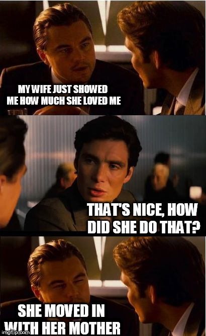 Inception | MY WIFE JUST SHOWED ME HOW MUCH SHE LOVED ME; THAT'S NICE, HOW DID SHE DO THAT? SHE MOVED IN WITH HER MOTHER | image tagged in memes,inception | made w/ Imgflip meme maker