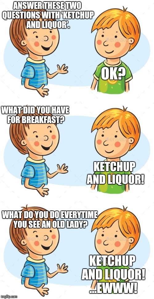 Ketchup and Liquor | ANSWER THESE TWO QUESTIONS WITH 'KETCHUP AND LIQUOR'. OK? WHAT DID YOU HAVE FOR BREAKFAST? KETCHUP AND LIQUOR! WHAT DO YOU DO EVERYTIME YOU SEE AN OLD LADY? KETCHUP AND LIQUOR! ...EWWW! | image tagged in memes,funny,breakfast,ketchup,liquor,wordplay | made w/ Imgflip meme maker