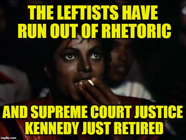 Does it get any Better than This? | THE LEFTISTS HAVE RUN OUT OF RHETORIC; AND SUPREME COURT JUSTICE KENNEDY JUST RETIRED | image tagged in memes,michael jackson popcorn | made w/ Imgflip meme maker