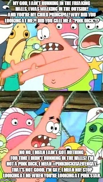 Put It Somewhere Else Patrick Meme | MY GOD, I AIN'T RUNNING IN THE FREAKING HALLS, I WAS WALKING IN THE OUTSIDE! AND YOU'RE MY CHILD PRINCIPAL! WHY DID YOU LOOKING AT ME?! DID YOU CALL ME A "PINK DICK"!? NO NO, I MEAN I AIN'T GOT NOTHING FOR TIME I DIDN'T RUNNING IN THE HALLS! I'M NOT A PINK DICK, I MEAN #PINKDICKISAEVENGAY. THAT'S NOT GOOD. I'M GAY, I MEAN NO! STOP LOOKING AT ME WHEN YOU'RE LOOKING AT PINK STAR. | image tagged in memes,put it somewhere else patrick | made w/ Imgflip meme maker