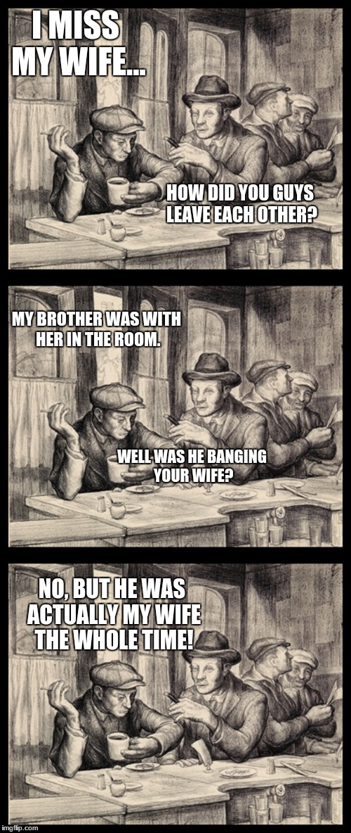 Tavern discussion | I MISS MY WIFE... HOW DID YOU GUYS LEAVE EACH OTHER? MY BROTHER WAS WITH HER IN THE ROOM. WELL WAS HE BANGING YOUR WIFE? NO, BUT HE WAS ACTUALLY MY WIFE THE WHOLE TIME! | image tagged in tavern discussion | made w/ Imgflip meme maker
