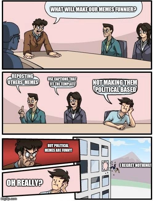 Boardroom Meeting Suggestion Meme | WHAT WILL MAKE OUR MEMES FUNNIER? REPOSTING OTHERS' MEMES; USE CAPTIONS THAT FIT THE TEMPLATE; NOT MAKING THEM POLITICAL BASED; BUT POLITICAL MEMES ARE FUNNY! I REGRET NOTHING! OH REALLY? | image tagged in memes,boardroom meeting suggestion | made w/ Imgflip meme maker
