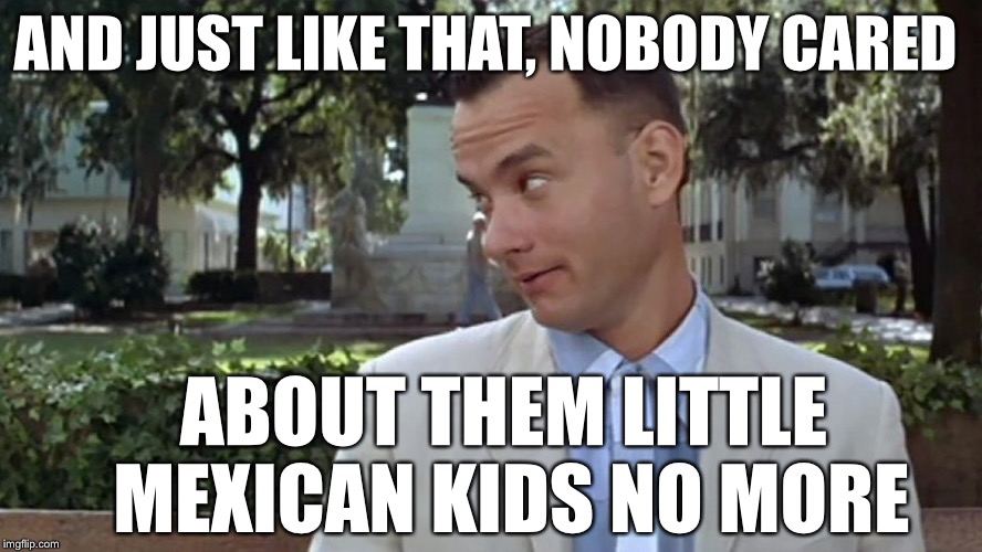 Forrest Gump Face | AND JUST LIKE THAT, NOBODY CARED; ABOUT THEM LITTLE MEXICAN KIDS NO MORE | image tagged in forrest gump face | made w/ Imgflip meme maker
