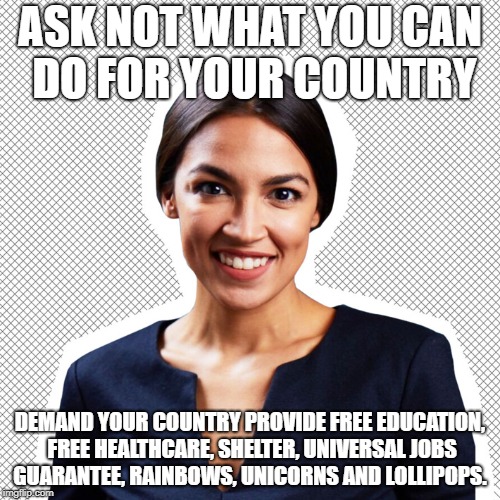Alexandria Ocasio-Cortez | ASK NOT WHAT YOU CAN DO FOR YOUR COUNTRY; DEMAND YOUR COUNTRY PROVIDE FREE EDUCATION, FREE HEALTHCARE, SHELTER, UNIVERSAL JOBS GUARANTEE, RAINBOWS, UNICORNS AND LOLLIPOPS. | image tagged in alexandria ocasio-cortez,ask not,medicare,free college,universal jobs guarantee | made w/ Imgflip meme maker