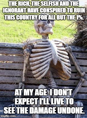 Waiting Skeleton | THE RICH, THE SELFISH AND THE IGNORANT HAVE CONSPIRED TO RUIN THIS COUNTRY FOR ALL BUT THE 1%. AT MY AGE  I DON'T EXPECT I'LL LIVE TO SEE THE DAMAGE UNDONE. | image tagged in memes,waiting skeleton | made w/ Imgflip meme maker