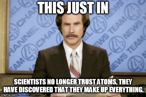 Ron Burgundy Meme | THIS JUST IN; SCIENTISTS NO LONGER TRUST ATOMS, THEY HAVE DISCOVERED THAT THEY MAKE UP EVERYTHING. | image tagged in memes,ron burgundy | made w/ Imgflip meme maker