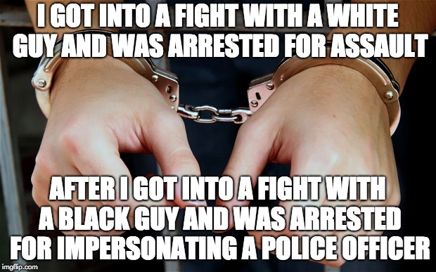 Arrested | I GOT INTO A FIGHT WITH A WHITE GUY AND WAS ARRESTED FOR ASSAULT; AFTER I GOT INTO A FIGHT WITH A BLACK GUY AND WAS ARRESTED FOR IMPERSONATING A POLICE OFFICER | image tagged in arrested,meme | made w/ Imgflip meme maker