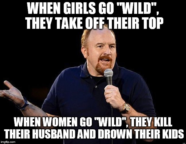 Louis CK | WHEN GIRLS GO "WILD", THEY TAKE OFF THEIR TOP; WHEN WOMEN GO "WILD", THEY KILL THEIR HUSBAND AND DROWN THEIR KIDS | image tagged in louis ck | made w/ Imgflip meme maker