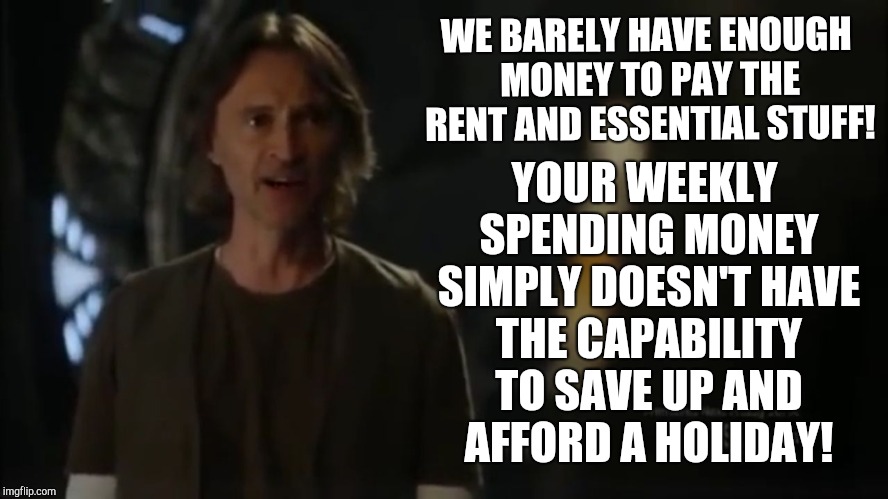 Dr Rush is concerned about draining money | YOUR WEEKLY SPENDING MONEY SIMPLY DOESN'T HAVE THE CAPABILITY TO SAVE UP AND AFFORD A HOLIDAY! WE BARELY HAVE ENOUGH MONEY TO PAY THE RENT AND ESSENTIAL STUFF! | image tagged in stargate universe,dr rush,stargate | made w/ Imgflip meme maker