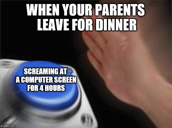 Blank Nut Button | WHEN YOUR PARENTS LEAVE FOR DINNER; SCREAMING AT A COMPUTER SCREEN FOR 4 HOURS | image tagged in memes,blank nut button | made w/ Imgflip meme maker