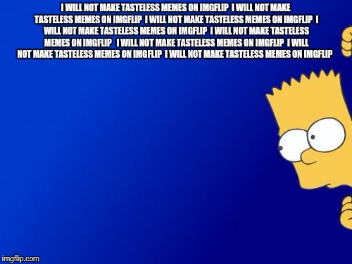 Bart Simpson Peeking | I WILL NOT MAKE TASTELESS MEMES ON IMGFLIP

I WILL NOT MAKE TASTELESS MEMES ON IMGFLIP

I WILL NOT MAKE TASTELESS MEMES ON IMGFLIP

I WILL NOT MAKE TASTELESS MEMES ON IMGFLIP

I WILL NOT MAKE TASTELESS MEMES ON IMGFLIP


I WILL NOT MAKE TASTELESS MEMES ON IMGFLIP

I WILL NOT MAKE TASTELESS MEMES ON IMGFLIP

I WILL NOT MAKE TASTELESS MEMES ON IMGFLIP; I WILL NOT MAKE TASTELESS MEMES ON IMGFLIP

I WILL NOT MAKE TASTELESS MEMES ON IMGFLIP

I WILL NOT MAKE TASTELESS MEMES ON IMGFLIP

I WILL NOT MAKE TASTELESS MEMES ON IMGFLIP

I WILL NOT MAKE TASTELESS MEMES ON IMGFLIP

I WILL NOT MAKE TASTELESS MEMES ON IMGFLIP | image tagged in memes,bart simpson peeking,meme,the simpsons,bart | made w/ Imgflip meme maker