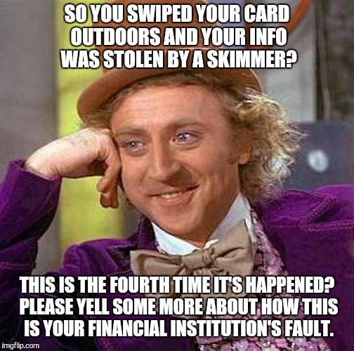 Creepy Condescending Wonka Meme | SO YOU SWIPED YOUR CARD OUTDOORS AND YOUR INFO WAS STOLEN BY A SKIMMER? THIS IS THE FOURTH TIME IT'S HAPPENED? PLEASE YELL SOME MORE ABOUT HOW THIS IS YOUR FINANCIAL INSTITUTION'S FAULT. | image tagged in memes,creepy condescending wonka | made w/ Imgflip meme maker