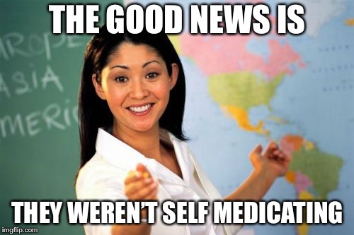 Teacher | THE GOOD NEWS IS THEY WEREN’T SELF MEDICATING | image tagged in teacher | made w/ Imgflip meme maker