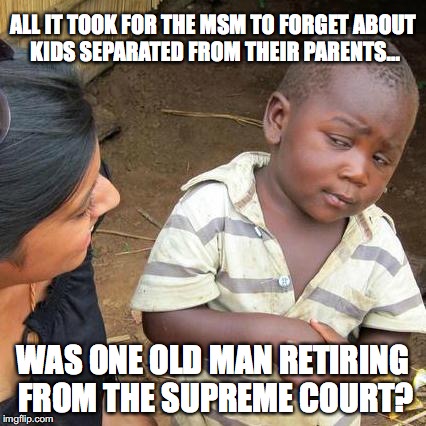 The kids are still there, in the same situation, but now Liberals don't care. | ALL IT TOOK FOR THE MSM TO FORGET ABOUT KIDS SEPARATED FROM THEIR PARENTS... WAS ONE OLD MAN RETIRING FROM THE SUPREME COURT? | image tagged in 2018,scotus,liberals,illegal immigration,liberal hypocrisy | made w/ Imgflip meme maker