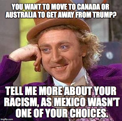 Scratch a Liberal, find a racist each and every time. | YOU WANT TO MOVE TO CANADA OR AUSTRALIA TO GET AWAY FROM TRUMP? TELL ME MORE ABOUT YOUR RACISM, AS MEXICO WASN'T ONE OF YOUR CHOICES. | image tagged in 2018,racism,liberalism,scotus,president trump | made w/ Imgflip meme maker