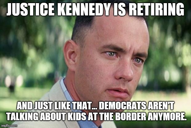 Hmm |  JUSTICE KENNEDY IS RETIRING; AND JUST LIKE THAT... DEMOCRATS AREN'T TALKING ABOUT KIDS AT THE BORDER ANYMORE. | image tagged in forrest gump,kids,kennedy | made w/ Imgflip meme maker