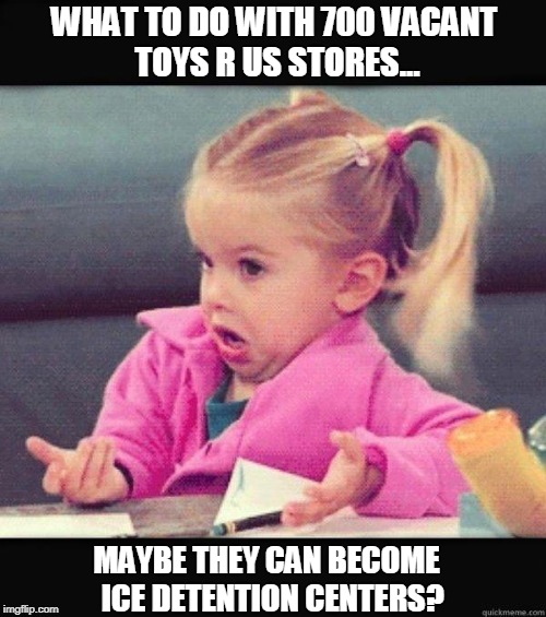 What to Do with 700 Vacant Toys R Us Stores? I Don't Know, Maybe... | WHAT TO DO WITH 700 VACANT TOYS R US STORES... MAYBE THEY CAN BECOME  ICE DETENTION CENTERS? | image tagged in i don't know girl | made w/ Imgflip meme maker